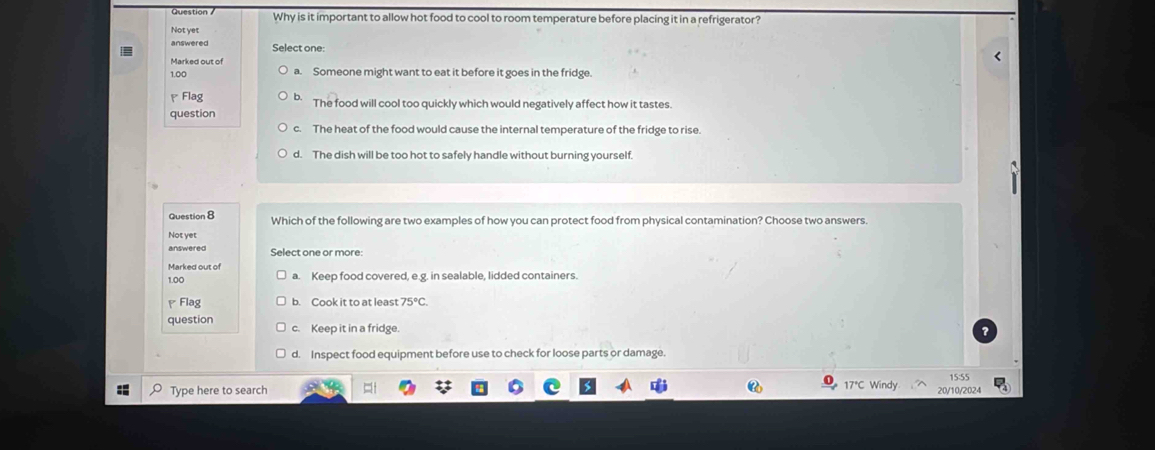 Question Why is it important to allow hot food to cool to room temperature before placing it in a refrigerator?
Not yet
answered Select one:
Marked out of
1.00 a. Someone might want to eat it before it goes in the fridge
Flag b. The food will cool too quickly which would negatively affect how it tastes.
question
c. The heat of the food would cause the internal temperature of the fridge to rise.
d. The dish will be too hot to safely handle without burning yourself.
Question 8 Which of the following are two examples of how you can protect food from physical contamination? Choose two answers.
Notyet
answered Select one or more:
Marked out of a. Keep food covered, e.g. in sealable, lidded containers.
1.00
Flag b. Cook it to at least 75°C. 
question c. Keep it in a fridge.
d. Inspect food equipment before use to check for loose parts or damage.
15:55
Type here to search 17°C Windy 20/10/2024