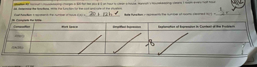 $ilvatian #3: Hannah's Housekeeping charges a $20 flat fee plus $12 an hour to clean a house. Hannah's Housekeeping cleans 1 room every half hour
3A. Determine the functions, Write the function for the cost and rate of the situation.
Cast Function: It represents the number of hours C(h)= _ Rate Function: r represents the number of rooms cleaned h(r)= _