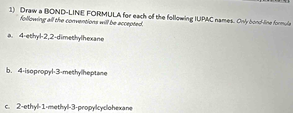 Draw a BOND-LINE FORMULA for each of the following IUPAC names. Only bond-line formula 
following all the conventions will be accepted. 
a. 4 -ethyl -2, 2 -dimethylhexane 
b. 4 -isopropyl -3 -methylheptane 
c. 2 -ethyl- 1 -methyl -3 -propylcyclohexane