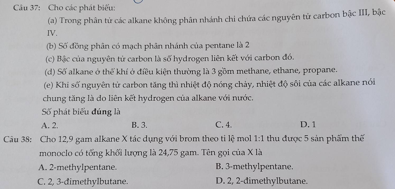 Cho các phát biểu:
(a) Trong phân tử các alkane không phân nhánh chỉ chứa các nguyên tử carbon bậc III, bậc
IV.
(b) Số đồng phân có mạch phân nhánh của pentane là 2
(c) Bậc của nguyên tử carbon là số hydrogen liên kết với carbon đó.
(d) Số alkane ở thể khí ở điều kiện thường là 3 gồm methane, ethane, propane.
(e) Khi số nguyên tử carbon tăng thì nhiệt độ nóng chảy, nhiệt độ sôi của các alkane nói
chung tăng là do liên kết hydrogen của alkane với nước.
Số phát biểu đúng là
A. 2. B. 3. C. 4. D. 1
Câu 38: Cho 12, 9 gam alkane X tác dụng với brom theo tỉ lệ mol 1:1 thu được 5 sản phẩm thế
monoclo có tổng khối lượng là 24,75 gam. Tên gọi của X là
A. 2 -methylpentane. B. 3 -methylpentane.
C. 2, 3 -đimethylbutane. D. 2, 2 -đimethylbutane.