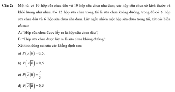 Một túi có 10 hộp sữa chua dâu và 10 hộp sữa chua nha đam; các hộp sữa chua có kích thước và 
khối lượng như nhau. Có 12 hộp sữa chua trong túi là sữa chua không đường, trong đó có 6 hộp 
sữa chua dâu và 6 hộp sữa chua nha đam. Lấy ngẫu nhiên một hộp sữa chua trong túi, xét các biển 
cố sau: 
A: “Hộp sữa chua được lấy ra là hộp sữa chua dâu”; 
B: “Hộp sữa chua được lấy ra là sữa chua không đường”. 
Xét tính đúng sai của các khăng định sau: 
a) P(A|B)=0,5. 
b) P(A|overline B)=0.5
c) P(overline A|B)= 2/3 
d) P(overline A|overline B)=0,5