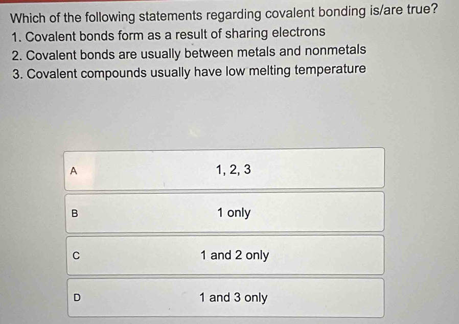 Which of the following statements regarding covalent bonding is/are true?
1. Covalent bonds form as a result of sharing electrons
2. Covalent bonds are usually between metals and nonmetals
3. Covalent compounds usually have low melting temperature
A 1, 2, 3
B 1 only
C 1 and 2 only
D 1 and 3 only