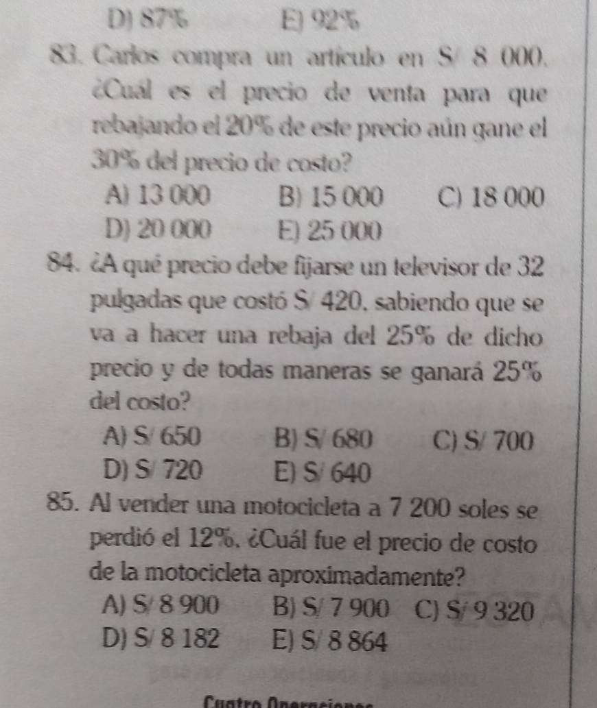 D) 87% E) 92%
83. Carlos compra un artículo en S/ 8 000.
¿Cuál es el precio de venta para que
rebajando el 20% de este precio aún gane el
30% del precio de costo?
A) 13 000 B) 15 000 C) 18 000
D) 20 000 E) 25 000
84. ¿A qué precio debe fijarse un televisor de 32
pulgadas que costó S/ 420, sabiendo que se
va a hacer una rebaja del 25° de dicho
precio y de todas maneras se ganará 25%
del costo?
A) S/ 650 B) S/ 680 C) S/ 700
D) S/ 720 E) S/ 640
85. Al vender una motocicleta a 7 200 soles se
perdió el 12%. ¿Cuál fue el precio de costo
de la motocicleta aproximadamente?
A) S/ 8 900 B) S/ 7 900 C) S/ 9 320
D) S/ 8 182 E) S/ 8 864