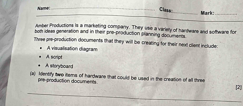 Name:_ 
Class: 
_ 
_Mark:_ 
Amber Productions is a marketing company. They use a variety of hardware and software for 
both ideas generation and in their pre-production planning documents. 
Three pre-production documents that they will be creating for their next client include: 
A visualisation diagram 
A script 
A storyboard 
(a) Identify two items of hardware that could be used in the creation of all three 
pre-production documents. 
_ 
[2]