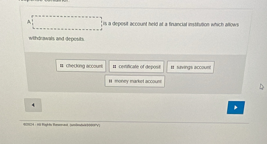 A
is a deposit account held at a financial institution which allows
withdrawals and deposits.
: checking account :: certificate of deposit :: savings account
money market account
4
©2024 - All Rights Reserved. (wn0mdwk0000PV)