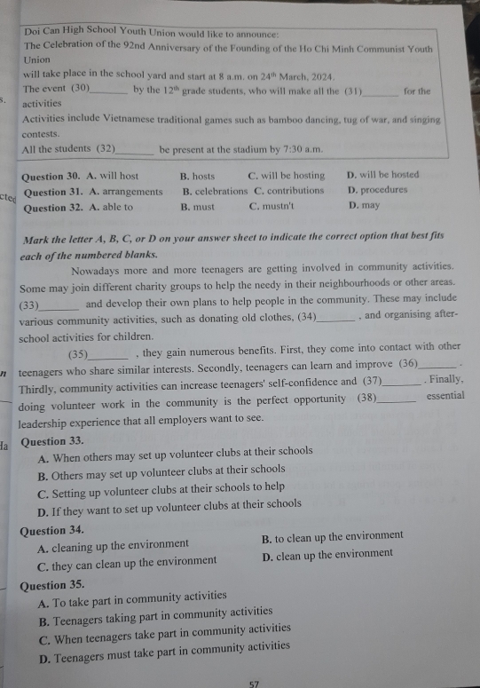 Doi Can High School Youth Union would like to announce:
The Celebration of the 92nd Anniversary of the Founding of the Ho Chi Minh Communist Youth
Union
will take place in the school yard and start at 8 a.m. on 24^(th) March, 2024.
The event (30)_ by the 12^(th) grade students, who will make all the (31)_ for the
5. activities
Activities include Vietnamese traditional games such as bamboo dancing, tug of war, and singing
contests.
All the students (32)_ be present at the stadium by 7:30 a.m.
Question 30. A. will host B. hosts C. will be hosting D. will be hosted
cted
Question 31. A. arrangements B. celebrations C. contributions D. procedures
Question 32. A. able to B. must C. mustn't D. may
Mark the letter A, B, C, or D on your answer sheet to indicate the correct option that best fits
each of the numbered blanks.
Nowadays more and more teenagers are getting involved in community activities.
Some may join different charity groups to help the needy in their neighbourhoods or other areas.
(33)_ and develop their own plans to help people in the community. These may include
various community activities, such as donating old clothes, (34) _, and organising after-
school activities for children.
(35)_ , they gain numerous benefits. First, they come into contact with other
11 teenagers who share similar interests. Secondly, teenagers can learn and improve (36)_ .
Thirdly, community activities can increase teenagers' self-confidence and (37)_ . Finally,
doing volunteer work in the community is the perfect opportunity (38)_ essential
leadership experience that all employers want to see.
Ia Question 33.
A. When others may set up volunteer clubs at their schools
B. Others may set up volunteer clubs at their schools
C. Setting up volunteer clubs at their schools to help
D. If they want to set up volunteer clubs at their schools
Question 34.
A. cleaning up the environment B. to clean up the environment
C. they can clean up the environment D. clean up the environment
Question 35.
A. To take part in community activities
B. Teenagers taking part in community activities
C. When teenagers take part in community activities
D. Teenagers must take part in community activities
57