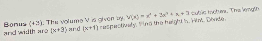 Bonus (+3): The volume V is given by, V(x)=x^4+3x^3+x+3 cubic inches. The length
and width are (x+3) and (x+1) respectively. Find the height h. Hint. Divide.