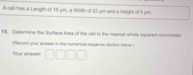 A cell has a Length of 15 μm, a Width of 22 μm and a Height of 5 μm. 
15. Determine the Surface Area of the cell to the nearest whole squared micrometer. 
(Record your answer in the numerical-respense section below.) 
Your answer: