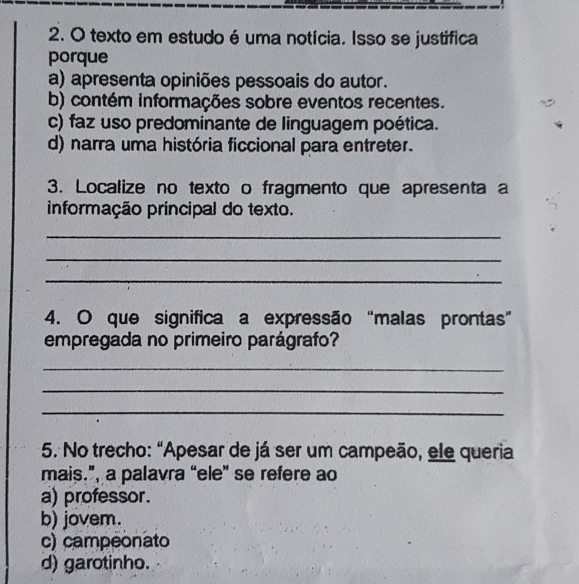 texto em estudo é uma notícia. Isso se justifica
porque
a) apresenta opiniões pessoais do autor.
b) contém informações sobre eventos recentes.
c) faz uso predominante de linguagem poética.
d) narra uma história ficcional para entreter.
3. Localize no texto o fragmento que apresenta a
informação principal do texto.
_
_
_
4. O que significa a expressão “malas prontas”
empregada no primeiro parágrafo?
_
_
_
5. No trecho: “Apesar de já ser um campeão, ele queria
mais.”, a palavra “ele” se refere ao
a) professor.
b) jovem.
c) campeonato
d) garotinho.