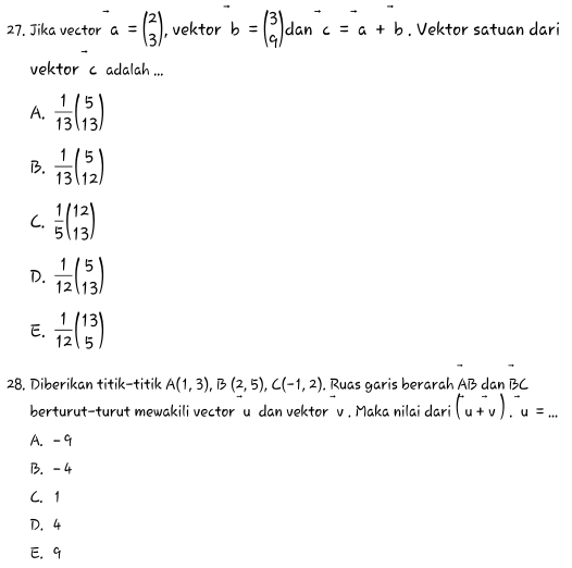 Jika vector a=beginpmatrix 2 3endpmatrix , vektor b=beginpmatrix 3 9endpmatrix dan^-c=a+b. Vektor satuan dari
vektor c adalah ...
A.  1/13 beginpmatrix 5 13endpmatrix
B.  1/13 beginpmatrix 5 12endpmatrix
C.  1/5 beginpmatrix 12 13endpmatrix
D.  1/12 beginpmatrix 5 13endpmatrix
E.  1/12 beginpmatrix 13 5endpmatrix
28. Diberikan titik-titik A(1,3), B(2,5), C(-1,2). Ruas garis berarah AB dan BC
berturut-turut mewakili vector u dan vektor v. Maka nilai dari (u+v)^-, u=...
A. -9
B. -4
C. 1
D. 4
E. 9