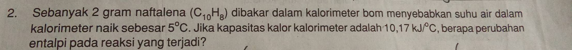 Sebanyak 2 gram naftalena (C_10H_8) dibakar dalam kalorimeter bom menyebabkan suhu air dalam 
kalorimeter naik sebesar 5°C. Jika kapasitas kalor kalorimeter adalah 10, 17kJ/^circ C , berapa perubahan 
entalpi pada reaksi yang terjadi?