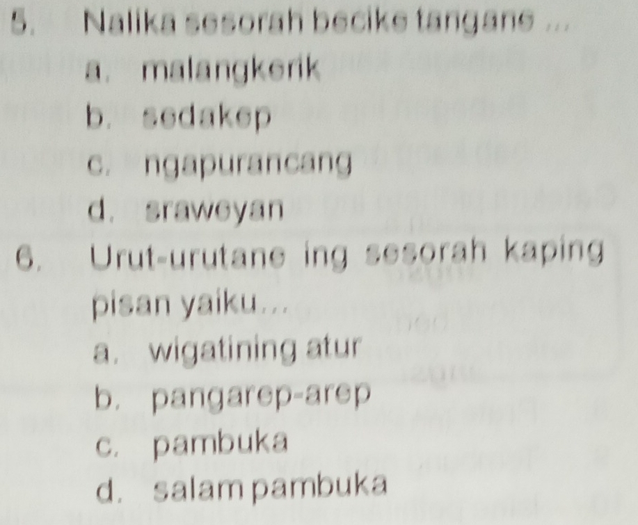 Nalika sesorah becike tangane ...
a. malangkerik
b. sedakep
c. ngapurancang
d. sraweyan
6. Urut-urutane ing sesorah kaping
pisan yaiku...
a. wigatining atur
b. pangarep-arep
c. pambuka
d. salam pambuka