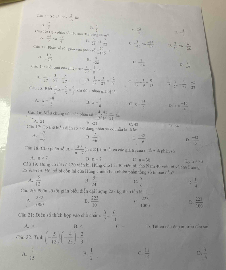 Số đối của  2/-5  là:
A.  2/5 
B.  5/2 
C.  (-2)/5 
D. - 5/2 
Câu 12: Cặp phân số nào sau đây bằng nhau?
A.  (-4)/7  và  (-7)/4  B.  6/21  và  7/22  C.  8/-13  và  (-24)/39  D.  7/13  và  14/-26 
Câu 13: Phân số tối giản của phân số  20/-140  là:
A.  10/-70 
B.  4/-28 
C.  2/-14 
D.  1/-7 
Câu 14: Kết quả của phép trừ  1/27 - 1/9  là:
A.  1/27 - 3/27 = 2/27  B.  1/27 - 3/27 = (-2)/0  C.  1/27 - 1/9 = 0/18  D.  1/27 - 3/27 = (-2)/27 
Câu 15: Biết  4/5 .x- 5/3 = 4/3  khi đó x nhận giá trị là:
A. x= (-8)/5 
B. x= 5/8  C. x= 15/4  D. x= (-15)/4 
Câu 16: Mẫu chung của các phân số - 4/7 ; 41/14 ; 5/21  là:
A. 21 B. -21 C. 42
D. 84
Câu 17: Có thể biểu diễn số 7 ở dạng phân số có mẫu là -6 là:
B.
A.  (-7)/-6   7/-6   (-42)/-6  D.  (-42)/6 
C.
Câu 18: Cho phân số A= 30/n-7 (n∈ Z) 0, tìm tất cả các giá trị của n đề A là phân số
A. n!= 7 B. n=7 C. n=30 D. n!= 30
Câu 19: Hùng có tất cả 120 viên bi. Hùng cho hải 30 viên bi, cho Nam 40 viên bi và cho Phong
25 viên bi. Hỏi số bi còn lại của Hùng chiếm bao nhiêu phần tổng số bi ban đầu?
A.  5/12   5/24   5/6   1/4 
B.
C.
D.
Câu 20: Phân số tối giản biểu diễn đại lượng 223 kg theo tấn là:
A.  232/1000   223/10   223/1000  D.  223/100 
B.
C.
Câu 21: Điền số thích hợp vào chỗ chấm:  3/7 ... 6/11 
A. > B. < C. = D. Tất cá các đáp án trền đều sai
Câu 22: Tính  (- 5/12 )· (- 4/25 )+ 2/3 
A.  1/15   1/2   11/15   3/4 
B.
C.
D.