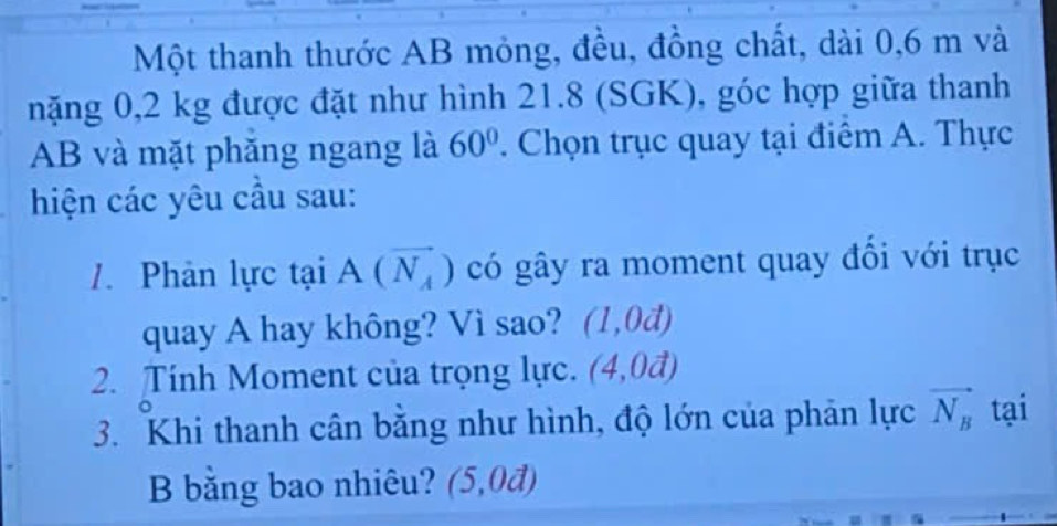 Một thanh thước AB mỏng, đều, đồng chất, dài 0, 6 m và 
nặng 0,2 kg được đặt như hình 21.8 (SGK), góc hợp giữa thanh
AB và mặt phăng ngang là 60°. Chọn trục quay tại điểm A. Thực 
hiện các yêu cầu sau: 
1. Phản lực taiA(vector N_A) có gây ra moment quay đổi với trục 
quay A hay không? Vì sao? (1,0d)
2. Tính Moment của trọng lực. (4,0vector a)
3. Khi thanh cân bằng như hình, độ lớn của phản lực vector N_B tại 
B bằng bao nhiêu? (5,0d)