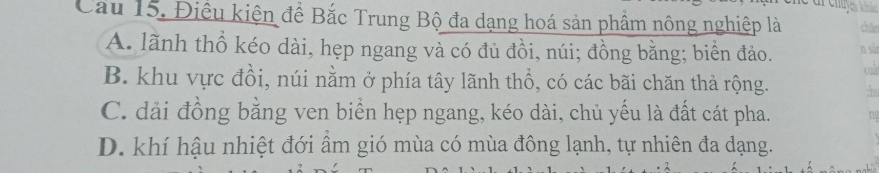 Cầu 15. Điều kiện để Bắc Trung Bộ đa dạng hoá sản phầm nông nghiệp là
chǎn
A. lãnh thổ kéo dài, hẹp ngang và có đủ đồi, núi; đồng bằng; biển đảo.
B. khu vực đồi, núi nằm ở phía tây lãnh thổ, có các bãi chăn thả rộng.
-h
C. dải đồng bằng ven biển hẹp ngang, kéo dài, chủ yếu là đất cát pha.
D. khí hậu nhiệt đới ẩm gió mùa có mùa đông lạnh, tự nhiên đa dạng.