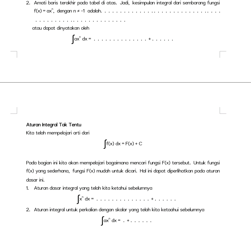 Amati baris terakhir pada tabel di atas. Jadi, kesimpulan integral dari sembarang fungsi
f(x)=ax^n , dengan n!= -1 adalah._ 
_ 
atau dapat dinyatakan oleh
∈t ax^ndx= _ 
_ 
_ 
Aturan Integral Tak Tentu 
Kita telah mempelajari arti dari
∈t f(x)dx=F(x)+C
Pada bagian ini kita akan mempelajari bagaimana mencari fungsi F(x) tersebut. Untuk fungsi
f(x) yang sederhana,fungsi F(x) mudah untuk dicari. Hal ini dapat diperlihatkan pada aturan 
dasar ini. 
1. Aturan dasar integral yang telah kita ketahui sebelumnya
∈t x^ndx= _ 
_ 
. □  
2. Aturan integral untuk perkalian dengan skalar yang telah kita ketaahui sebelumnya 
_ ∈t ax^ndx=.+......