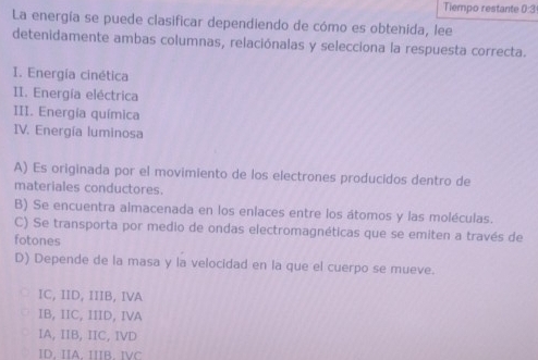 Tiempo restante 0:3
La energía se puede clasificar dependiendo de cómo es obtenida, lee
detenidamente ambas columnas, relaciónalas y selecciona la respuesta correcta.
I. Energía cinética
II. Energía eléctrica
III. Energía química
IV. Energía luminosa
A) Es originada por el movimiento de los electrones producidos dentro de
materiales conductores.
B) Se encuentra almacenada en los enlaces entre los átomos y las moléculas.
C) Se transporta por medio de ondas electromagnéticas que se emiten a través de
fotones
D) Depende de la masa y la velocidad en la que el cuerpo se mueve.
IC, IID, IIIB, IVA
IB, IIC, IIID, IVA
IA, IIB, IIC, IVD
ID. IIA IR. IC