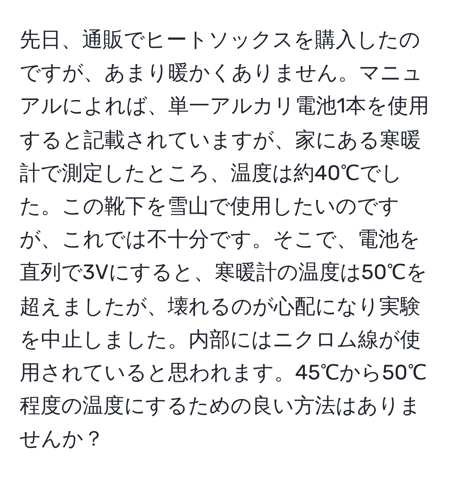 先日、通販でヒートソックスを購入したのですが、あまり暖かくありません。マニュアルによれば、単一アルカリ電池1本を使用すると記載されていますが、家にある寒暖計で測定したところ、温度は約40℃でした。この靴下を雪山で使用したいのですが、これでは不十分です。そこで、電池を直列で3Vにすると、寒暖計の温度は50℃を超えましたが、壊れるのが心配になり実験を中止しました。内部にはニクロム線が使用されていると思われます。45℃から50℃程度の温度にするための良い方法はありませんか？