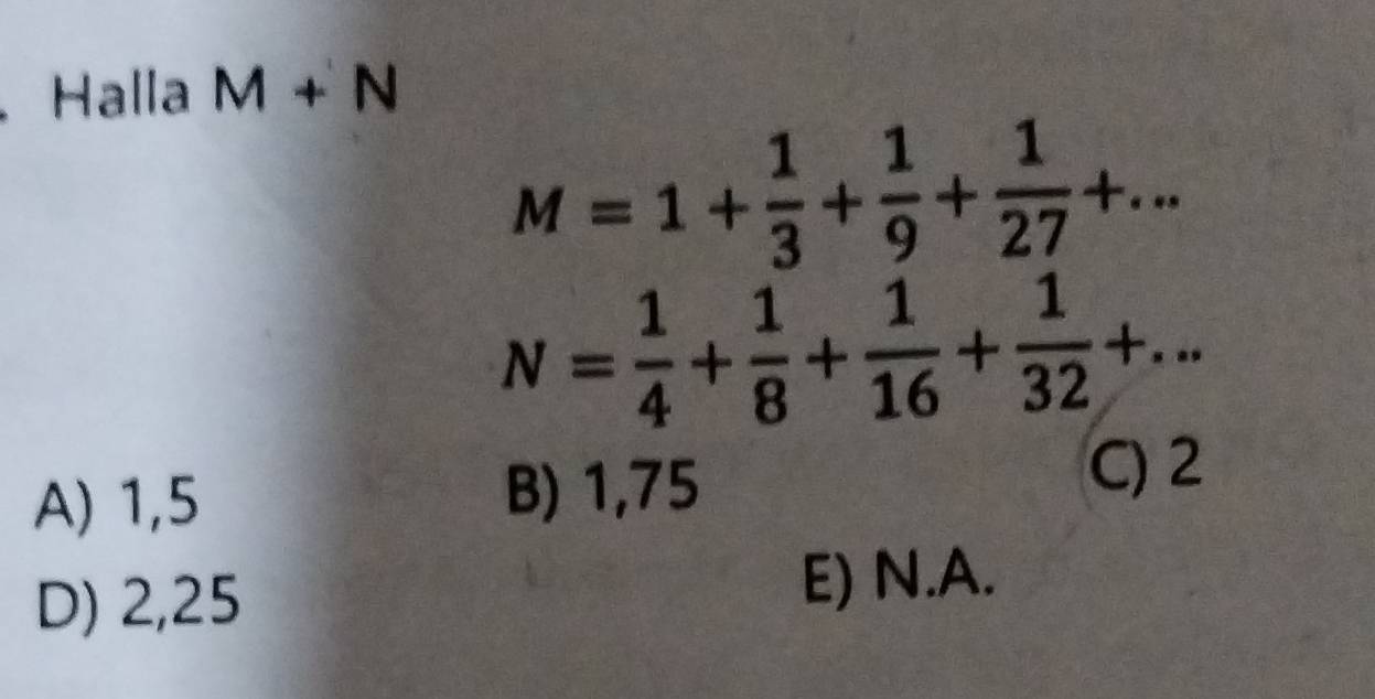 Halla M+N
M=1+ 1/3 + 1/9 + 1/27 +...
N= 1/4 + 1/8 + 1/16 + 1/32 +...
A) 1,5
B) 1,75
C) 2
D) 2,25
E) N.A.