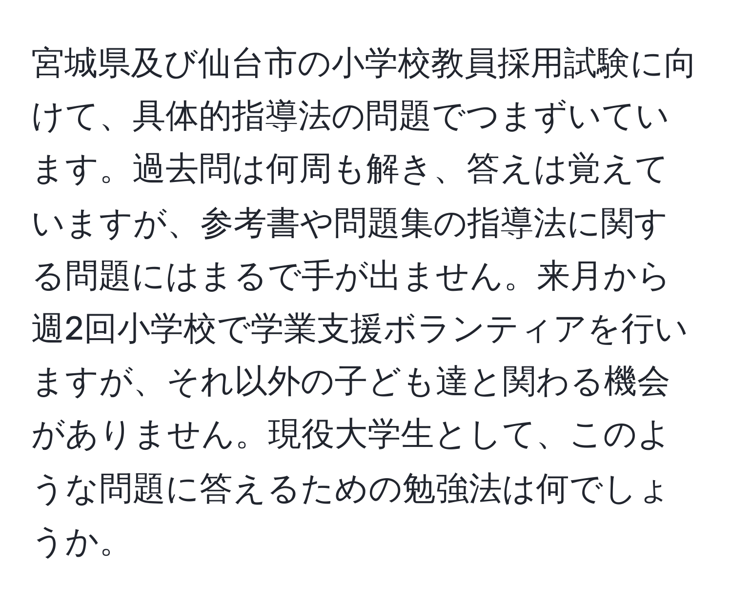 宮城県及び仙台市の小学校教員採用試験に向けて、具体的指導法の問題でつまずいています。過去問は何周も解き、答えは覚えていますが、参考書や問題集の指導法に関する問題にはまるで手が出ません。来月から週2回小学校で学業支援ボランティアを行いますが、それ以外の子ども達と関わる機会がありません。現役大学生として、このような問題に答えるための勉強法は何でしょうか。