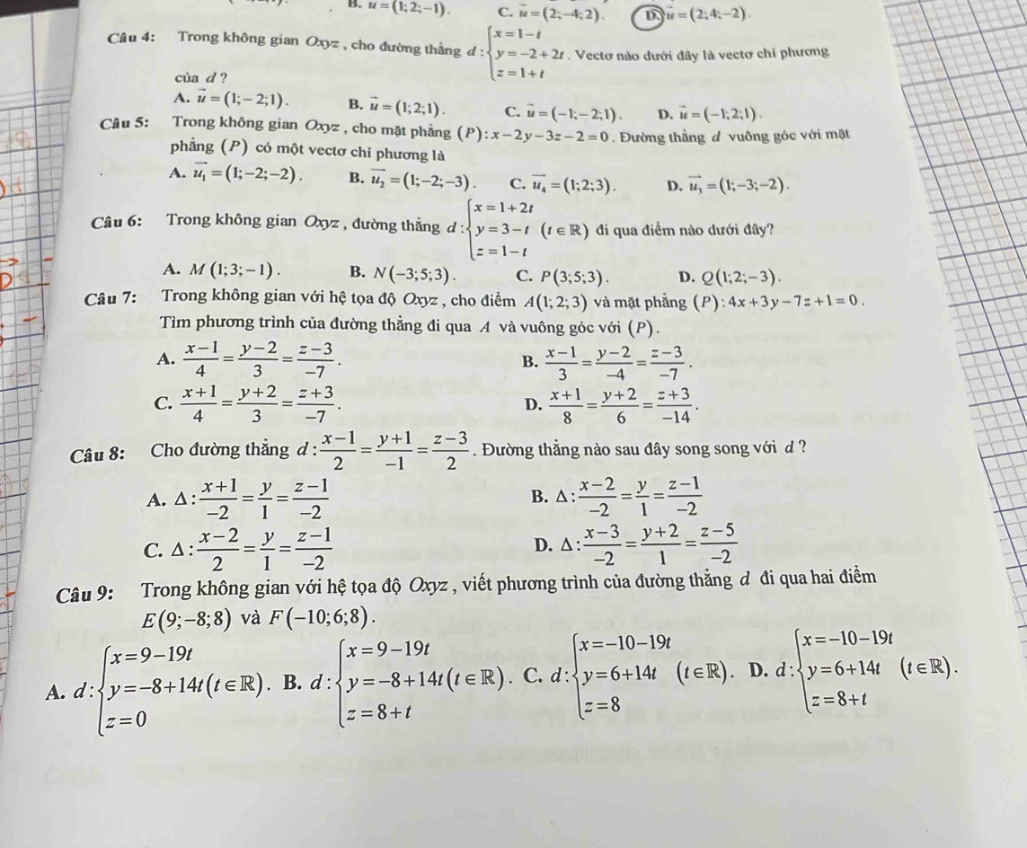 B. u=(1;2;-1). C. vector u=(2;-4;2). D vector u=(2;4;-2).
Câu 4: Trong không gian Oxyz , cho đường thằng d : beginarrayl x=1-t y=-2+2t z=1+tendarray..  Vectơ nào dưới đây là vectơ chỉ phương
cùa d ?
A. vector u=(1;-2;1). B. vector u=(1;2;1). C. vector u=(-1;-2;1). D. vector u=(-1;2;1).
Câu 5: Trong không gian Oxyz , cho mặt phẳng (P):x-2y-3z-2=0. Đường thẳng đ vuông góc với mặt
phẳng (P) có một vectơ chi phương là
A. vector u_1=(1;-2;-2). B. vector u_2=(1;-2;-3). C. vector u_4=(1;2;3). D. vector u_3=(1;-3;-2).
Câu 6: Trong không gian ( 1 xyz , đường thẳng d:beginarrayl x=1+2t y=3-t z=1-tendarray. (t∈ R) đi qua điểm nào dưới đây?
A. M(1;3;-1). B. N(-3;5;3). C. P(3;5;3). D. Q(1;2;-3).
Câu 7: Trong không gian với hệ tọa độ Oxyz , cho điểm A(1;2;3) và mặt phẳng (P):4x+3y-7z+1=0.
Tìm phương trình của đường thẳng đi qua A và vuông góc với (P).
A.  (x-1)/4 = (y-2)/3 = (z-3)/-7 . B.  (x-1)/3 = (y-2)/-4 = (z-3)/-7 .
C.  (x+1)/4 = (y+2)/3 = (z+3)/-7 .  (x+1)/8 = (y+2)/6 = (z+3)/-14 .
D.
Câu 8: Cho đường thẳng d :  (x-1)/2 = (y+1)/-1 = (z-3)/2 . Đường thẳng nào sau đây song song với d  ?
A. △ : : (x+1)/-2 = y/1 = (z-1)/-2  B. △ :  (x-2)/-2 = y/1 = (z-1)/-2 
C. △ : (x-2)/2 = y/1 = (z-1)/-2  D. △ :  (x-3)/-2 = (y+2)/1 = (z-5)/-2 
Câu 9: :Trong không gian với hệ tọa độ Oxyz , viết phương trình của đường thẳng đ đi qua hai điểm
E(9;-8;8) và F(-10;6;8).
A. d:beginarrayl x=9-19t y=-8+14t(t∈ R). z=0endarray. B.d:beginarrayl x=9-19t y=-8+14t(t∈ R), z=8+tendarray.. C. d:beginarrayl x=-10-19t y=6+14t =8endarray. (t∈ R), D. d:beginarrayl x=-10-19t y=6+14t z=8+tendarray. (t∈ R).
^circ 