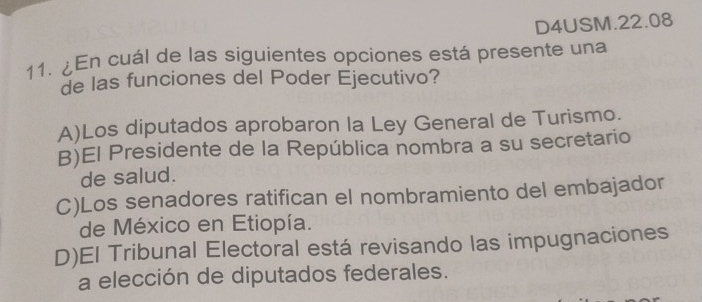 D4USM.22.08
11. ¿En cuál de las siguientes opciones está presente una
de las funciones del Poder Ejecutivo?
A)Los diputados aprobaron la Ley General de Turismo.
B)El Presidente de la República nombra a su secretario
de salud.
C)Los senadores ratifican el nombramiento del embajador
de México en Etiopía.
D)El Tribunal Electoral está revisando las impugnaciones
a elección de diputados federales.