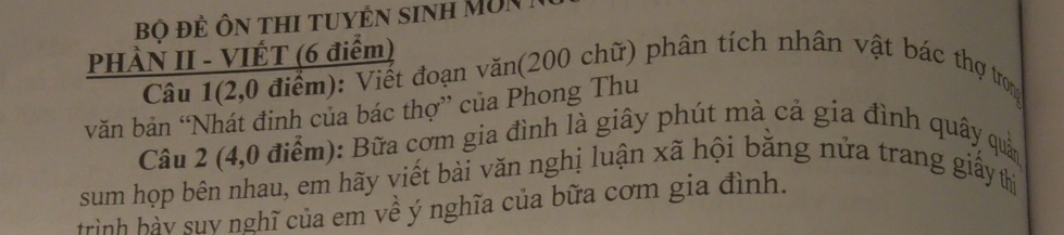 Bộ đề Ôn thi tuyền sinh MUN 
PHÀN II - VIÉT (6 điểm) 
Câu 1(2,0 điểm): Viết đoạn văn(200 chữ) phân tích nhân vật bác thợ trong 
văn bản “Nhát đinh của bác thợ” của Phong Thu 
Câu 2 (4,0 điểm): Bữa cơm gia đình là giây phút mà cả gia đình quây quản 
sum họp bên nhau, em hãy viết bài văn nghị luận xã hội bằng nửa trang giấy thị 
trình hày suy nghĩ của em về ý nghĩa của bữa cơm gia đình.