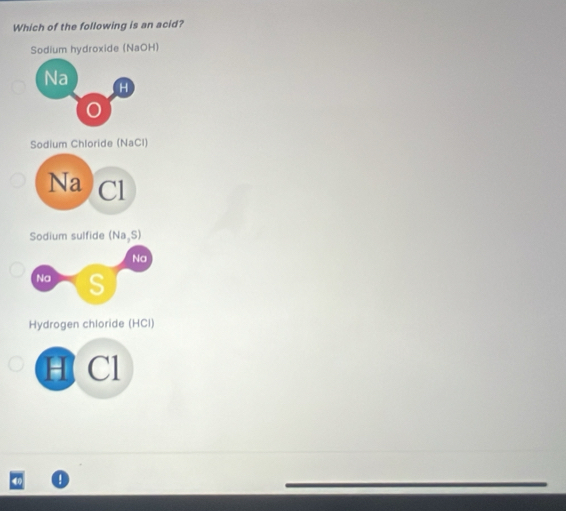 Which of the following is an acid?
Sodium hydroxide (NaOH)
Na
H
Sodium Chloride (NaCl)
Na Cl
Sodium sulfide (Na,S)
Hydrogen chloride (HCl)
H Cl