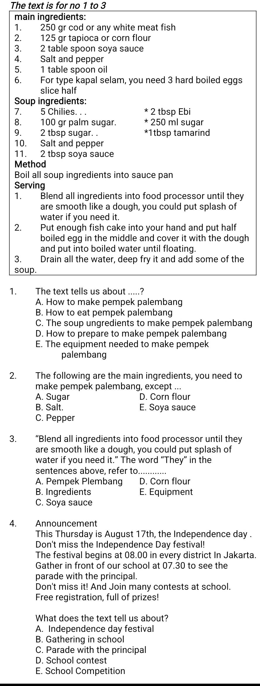 The text is for no 1 to 3
main ingredients:
1. 250 gr cod or any white meat fish
2. 125 gr tapioca or corn flour
3. 2 table spoon soya sauce
4. Salt and pepper
5. 1 table spoon oil
6. For type kapal selam, you need 3 hard boiled eggs
slice half
Soup ingredients:
7. 5 Chilies. . . * 2 tbsp Ebi
8. 100 gr palm sugar. * 250 ml sugar
9. 2 tbsp sugar. . *1tbsp tamarind
10. Salt and pepper
11. 2 tbsp soya sauce
Method
Boil all soup ingredients into sauce pan
Serving
1. Blend all ingredients into food processor until they
are smooth like a dough, you could put splash of
water if you need it.
2. Put enough fish cake into your hand and put half
boiled egg in the middle and cover it with the dough
and put into boiled water until floating.
3. Drain all the water, deep fry it and add some of the
soup.
1. The text tells us about .....?
A. How to make pempek palembang
B. How to eat pempek palembang
C. The soup ungredients to make pempek palembang
D. How to prepare to make pempek palembang
E. The equipment needed to make pempek
palembang
2. The following are the main ingredients, you need to
make pempek palembang, except ...
A. Sugar D. Corn flour
B. Salt. E. Soya sauce
C. Pepper
3. “Blend all ingredients into food processor until they
are smooth like a dough, you could put splash of
water if you need it.” The word “They” in the
sentences above, refer to............
A. Pempek Plembang D. Corn flour
B. Ingredients E. Equipment
C. Soya sauce
4. Announcement
This Thursday is August 17th, the Independence day .
Don't miss the Independence Day festival!
The festival begins at 08.00 in every district In Jakarta.
Gather in front of our school at 07.30 to see the
parade with the principal.
Don't miss it! And Join many contests at school.
Free registration, full of prizes!
What does the text tell us about?
A. Independence day festival
B. Gathering in school
C. Parade with the principal
D. School contest
E. School Competition