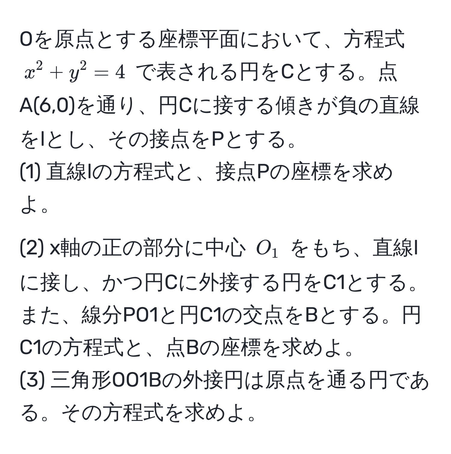 Oを原点とする座標平面において、方程式 (x^2+y^2=4) で表される円をCとする。点A(6,0)を通り、円Cに接する傾きが負の直線をlとし、その接点をPとする。  
(1) 直線lの方程式と、接点Pの座標を求めよ。  
(2) x軸の正の部分に中心 (O_1) をもち、直線lに接し、かつ円Cに外接する円をC1とする。また、線分PO1と円C1の交点をBとする。円C1の方程式と、点Bの座標を求めよ。  
(3) 三角形OO1Bの外接円は原点を通る円である。その方程式を求めよ。