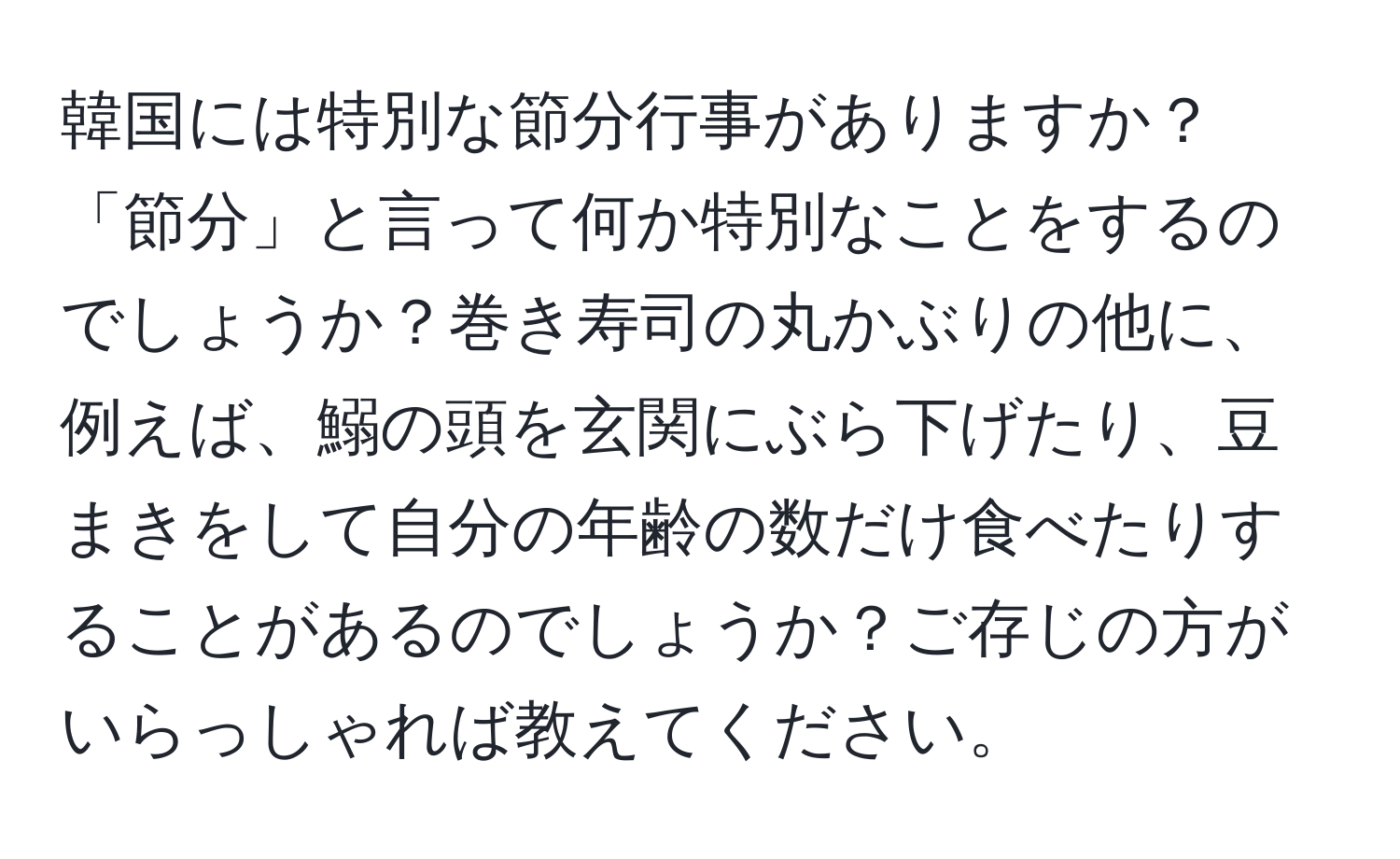 韓国には特別な節分行事がありますか？「節分」と言って何か特別なことをするのでしょうか？巻き寿司の丸かぶりの他に、例えば、鰯の頭を玄関にぶら下げたり、豆まきをして自分の年齢の数だけ食べたりすることがあるのでしょうか？ご存じの方がいらっしゃれば教えてください。