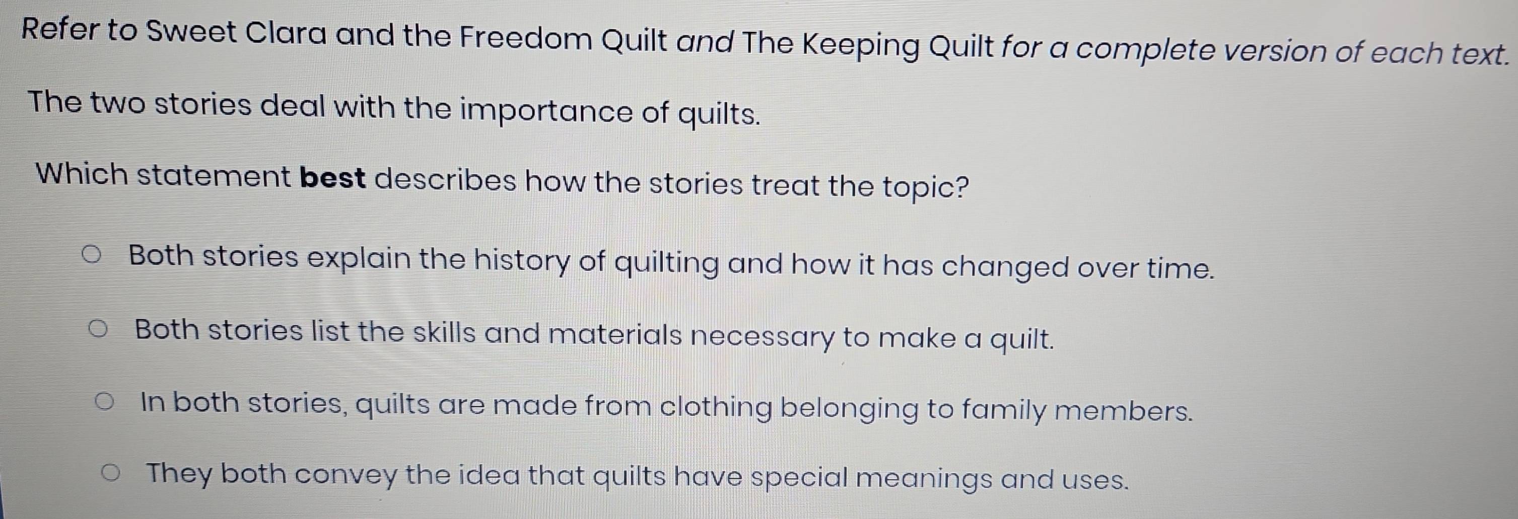 Refer to Sweet Clara and the Freedom Quilt and The Keeping Quilt for a complete version of each text.
The two stories deal with the importance of quilts.
Which statement best describes how the stories treat the topic?
Both stories explain the history of quilting and how it has changed over time.
Both stories list the skills and materials necessary to make a quilt.
In both stories, quilts are made from clothing belonging to family members.
They both convey the idea that quilts have special meanings and uses.