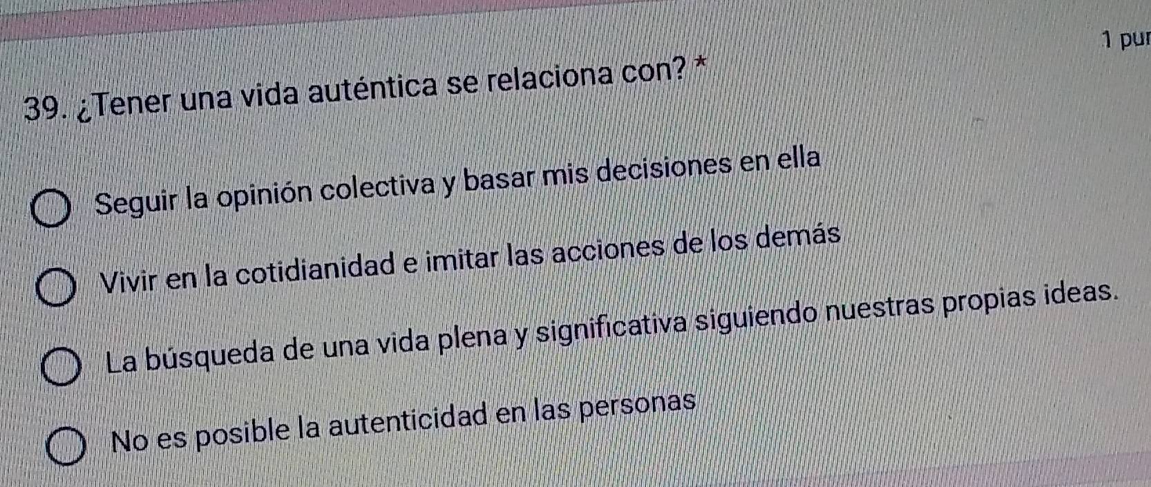 pur
39. ¿Tener una vida auténtica se relaciona con? *
Seguir la opinión colectiva y basar mis decisiones en ella
Vivir en la cotidianidad e imitar las acciones de los demás
La búsqueda de una vida plena y significativa siguiendo nuestras propias ideas.
No es posible la autenticidad en las personas