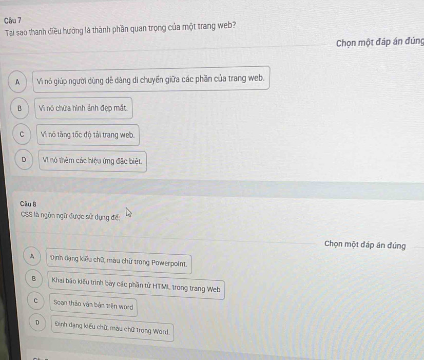 Tai sao thanh điều hướng là thành phần quan trọng của một trang web?
Chọn một đáp án đúng
A Vì nó giúp người dùng dề dàng di chuyến giữa các phần của trang web.
B Vì nó chứa hình ảnh đẹp mắt.
C Vì nó tăng tốc độ tải trang web.
D Vì nó thêm các hiệu ứng đặc biệt.
Câu 8
CSS là ngôn ngữ được sử dụng đế:
Chọn một đáp án đúng
A Định dạng kiểu chữ, màu chữ trong Powerpoint.
B Khai báo kiểu trình bày các phần tử HTML trong trang Web
C Soạn thảo văn bản trên word
D Định dạng kiểu chữ, màu chữ trong Word.