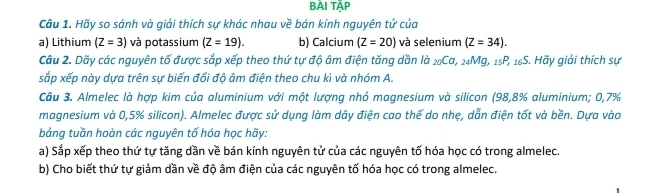 BẢI TÄP 
Cầu 1. Hãy so sánh và giải thích sự khác nhau về bán kính nguyên tử của 
a) Lithium (Z=3) và potassium (Z=19). b) Calcium (Z=20) và selenium (Z=34). 
Câu 2. Dãy các nguyên tố được sắp xếp theo thứ tự độ âm điện tăng dần là _20Ca, _24Mg, _15P, _16S S. Hãy giải thích sự 
sắp xếp này dựa trên sự biến đổi độ âm điện theo chu kì và nhóm A. 
Câu 3. Almelec là hợp kim của aluminium với một lượng nhỏ magnesium và silicon (98,8% aluminium; 0,7%
magnesium và 0,5% silicon). Almelec được sử dụng làm dây điện cao thế do nhẹ, dẫn điện tốt và bền. Dựa vào 
bảng tuần hoàn các nguyên tố hóa học hãy: 
a) Sắp xếp theo thứ tự tăng dần về bán kính nguyên tử của các nguyên tố hóa học có trong almelec. 
b) Cho biết thứ tự giảm dần về độ âm điện của các nguyên tố hóa học có trong almelec.