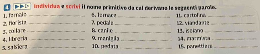 DD →> Individua e scrivi il nome primitivo da cui derivano le seguenti parole. 
1. fornaio _6. fornace _11. cartolina_ 
2. fiorista _7. pedale_ 12. viandante_ 
3. collare _8. canile _13. isolano_ 
4. libreria _9. maniglia_ 14. marmista_ 
5. salsiera _10. pedata _15. panettiere_