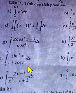 Cầu 7: Tính các tích phân sau: 
a) ∈tlimits _0^((ln 2)e^x)dx ∈tlimits _0^((π)si
b) 
d) ∈tlimits _1^2[(x-1)^2)+ 1/x ]dx c) ∈tlimits _0^(1frac e^2)e^x
g) ∈tlimits _0^((frac π)4) (2cos^3x-3)/cos^2x dx h) ∈tlimits _0^(1frac 8^x)2^x
D ∈tlimits _0^((frac π)2) sin^2x/1+cos x dx k) ∈tlimits _0^(4|x^2)
) ∈tlimits _1^(2frac 2x-1)x^2-x+2dx n) ∈tlimits _0^(π)sin
âu 8: trần