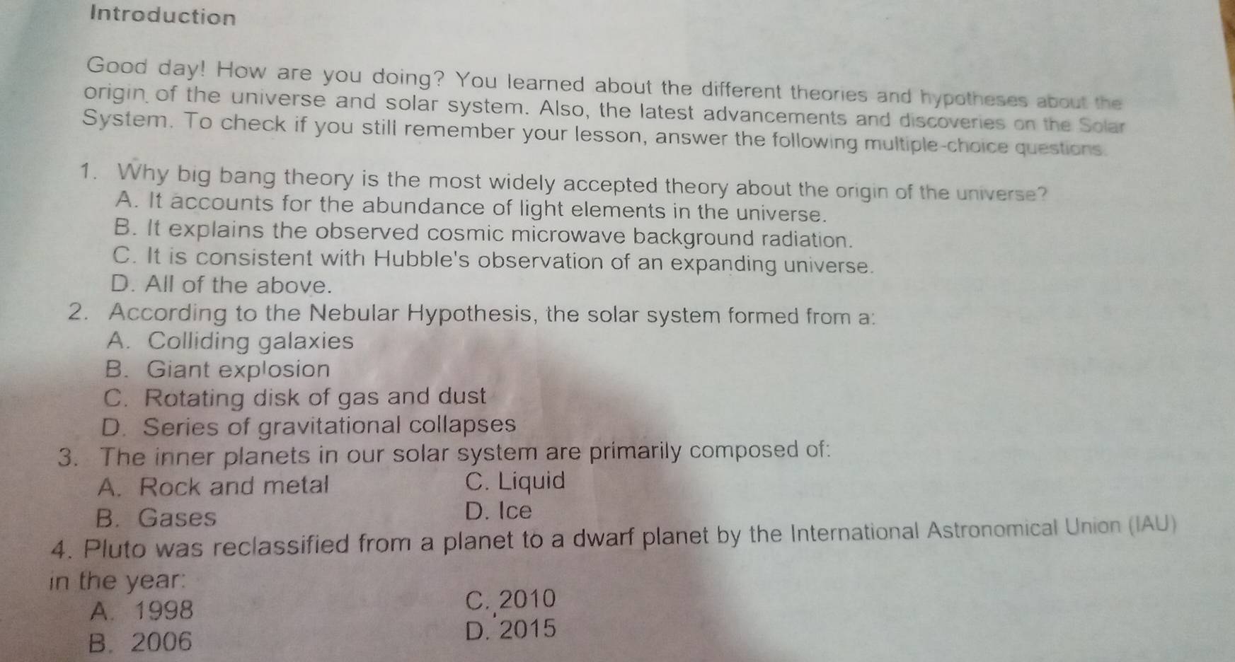 Introduction
Good day! How are you doing? You learned about the different theories and hypotheses about the
origin of the universe and solar system. Also, the latest advancements and discoveries on the Solar
System. To check if you still remember your lesson, answer the following multiple-choice questions.
1. Why big bang theory is the most widely accepted theory about the origin of the universe?
A. It accounts for the abundance of light elements in the universe.
B. It explains the observed cosmic microwave background radiation.
C. It is consistent with Hubble's observation of an expanding universe.
D. All of the above.
2. According to the Nebular Hypothesis, the solar system formed from a:
A. Colliding galaxies
B. Giant explosion
C. Rotating disk of gas and dust
D. Series of gravitational collapses
3. The inner planets in our solar system are primarily composed of:
A. Rock and metal C. Liquid
B. Gases D. Ice
4. Pluto was reclassified from a planet to a dwarf planet by the International Astronomical Union (IAU)
in the year:
A. 1998 C. 2010
B. 2006 D. 2015