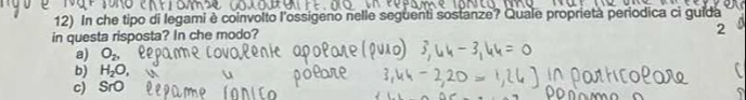 In che tipo di legami è coinvolto l'ossigeno nelle seguenti sostanze? Quale proprietà periodica ci guida
in questa risposta? In che modo?
2
a) O_2,
b) H_2O, 
r
c) SrO