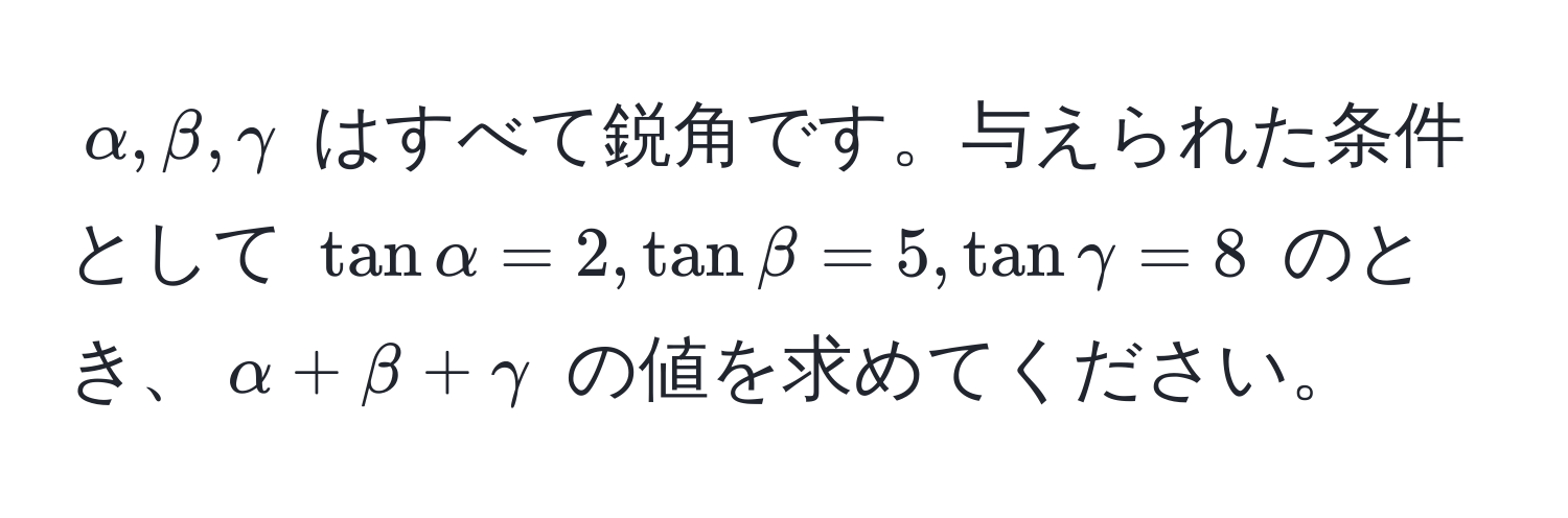 $alpha, beta, gamma$ はすべて鋭角です。与えられた条件として $tan alpha = 2, tan beta = 5, tan gamma = 8$ のとき、$alpha + beta + gamma$ の値を求めてください。