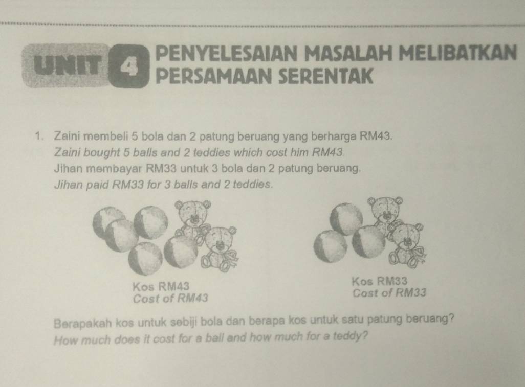 PENYELESAIAN MASALAH MELIBATKAN 
UNIT 4 PERSAMAAN SERENTAK 
1. Zaini membeli 5 bola dan 2 patung beruang yang berharga RM43. 
Zaini bought 5 balls and 2 teddies which cost him RM43. 
Jihan membayar RM33 untuk 3 bola dan 2 patung beruang. 
Jihan paid RM33 for 3 balls and 2 teddies. 
Kos RM43 Kos RM33
Cost of RM43 Cast of RM33
Berapakah kos untuk sebiji bola dan berapa kos untuk satu patung beruang? 
How much does it cost for a ball and how much for a teddy?