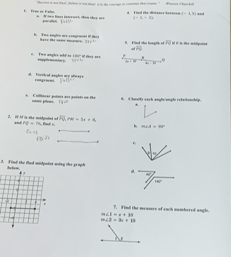 "Dewess is not final; failure is not fatal: it is the courage to continue that counts." -Winstan Churchill
1. True or False. 4. Find the distance between (-1,5) and
a. If two lines intersect, then they are (-1,-2),
parallel.
b. Two angles are congruent if they
have the same measure. 5. Find the length of overline PQ if R is the midpoint
of overline PQ.
c. Two angles add to 180° if they are Q
supplementary. 30 4a-10
1
d. Vertical angles are always
congruent.
e. Collinear points are points on the 6. Classify each angle/angle relationship.
same plane.
i .
2. If M is the midpoint of overline PQ,PM=5x+8,
and PQ=76 , find x.
b. m∠ A=90°
e.
3. Find the find midpoint using the graph
below. d.
7. Find the measure of each numbered angle.
m∠ 1=x+10
m∠ 2=3x+18