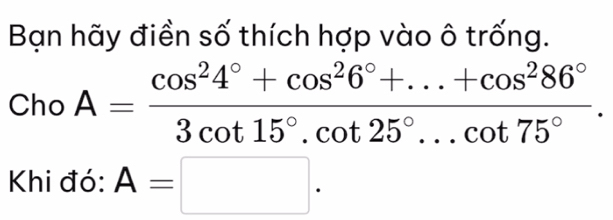 Bạn hãy điền số thích hợp vào ô trống. 
Cho A= (cos^24°+cos^26°+...+cos^286°)/3cot 15°.cot 25°...cot 75° . 
Khi đó: A=□.