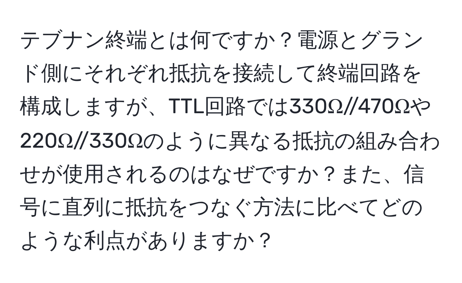 テブナン終端とは何ですか？電源とグランド側にそれぞれ抵抗を接続して終端回路を構成しますが、TTL回路では330Ω//470Ωや220Ω//330Ωのように異なる抵抗の組み合わせが使用されるのはなぜですか？また、信号に直列に抵抗をつなぐ方法に比べてどのような利点がありますか？