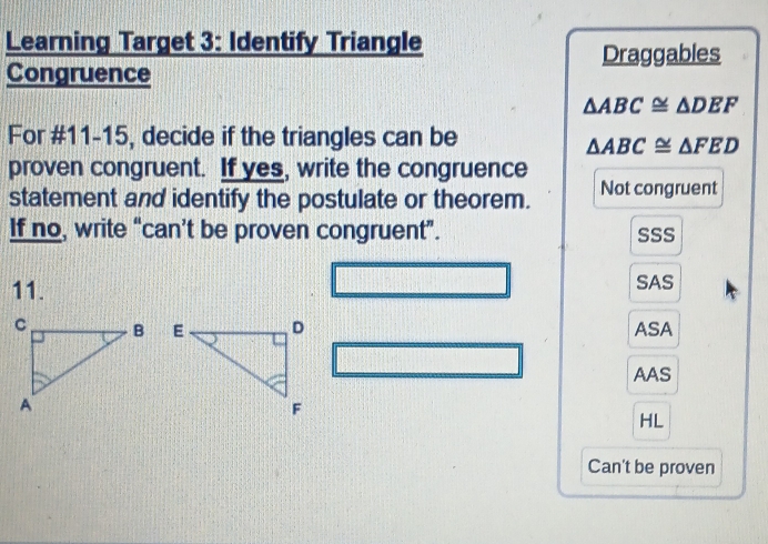 Learning Target 3: Identify Triangle
Draggables
Congruence
△ ABC≌ △ DEF
For #11-15, decide if the triangles can be
△ ABC≌ △ FED
proven congruent. If yes, write the congruence
statement and identify the postulate or theorem. Not congruent
If no, write “can’t be proven congruent”. SSS
11. SAS
ASA
AAS
HL
Can't be proven