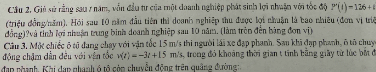 Giả sử rằng sau / năm, vốn đầu tư của một doanh nghiệp phát sinh lợi nhuận với tốc độ P'(t)=126+t
(triệu đồng/năm). Hỏi sau 10 năm đầu tiên thì doanh nghiệp thu được lợi nhuận là bao nhiêu (đơn vị triệ 
đồng)?và tính lợi nhuận trung bình doanh nghiệp sau 10 năm. (làm tròn đến hàng đơn vị) 
Câu 3. Một chiếc ô tô đang chạy với vận tốc 15 m/s thì người lái xe đạp phanh. Sau khi đạp phanh, ô tô chuy 
động chậm dần đều với vận tốc v(t)=-3t+15m/s 1, trong đó khoảng thời gian t tính bằng giây từ lúc bắt đó 
đạp phạnh. Khi đạp phanh ô tô còn chuyền động trên quãng đường:.