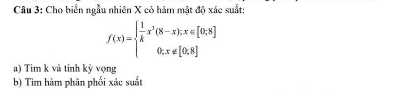 Cho biến ngẫu nhiên X có hàm mật độ xác suất:
f(x)=beginarrayl  1/k x^3(8-x);x∈ [0;8] 0;x∉ [0;8]endarray.
a) Tìm k và tính kỳ vọng 
b) Tìm hàm phân phối xác suất