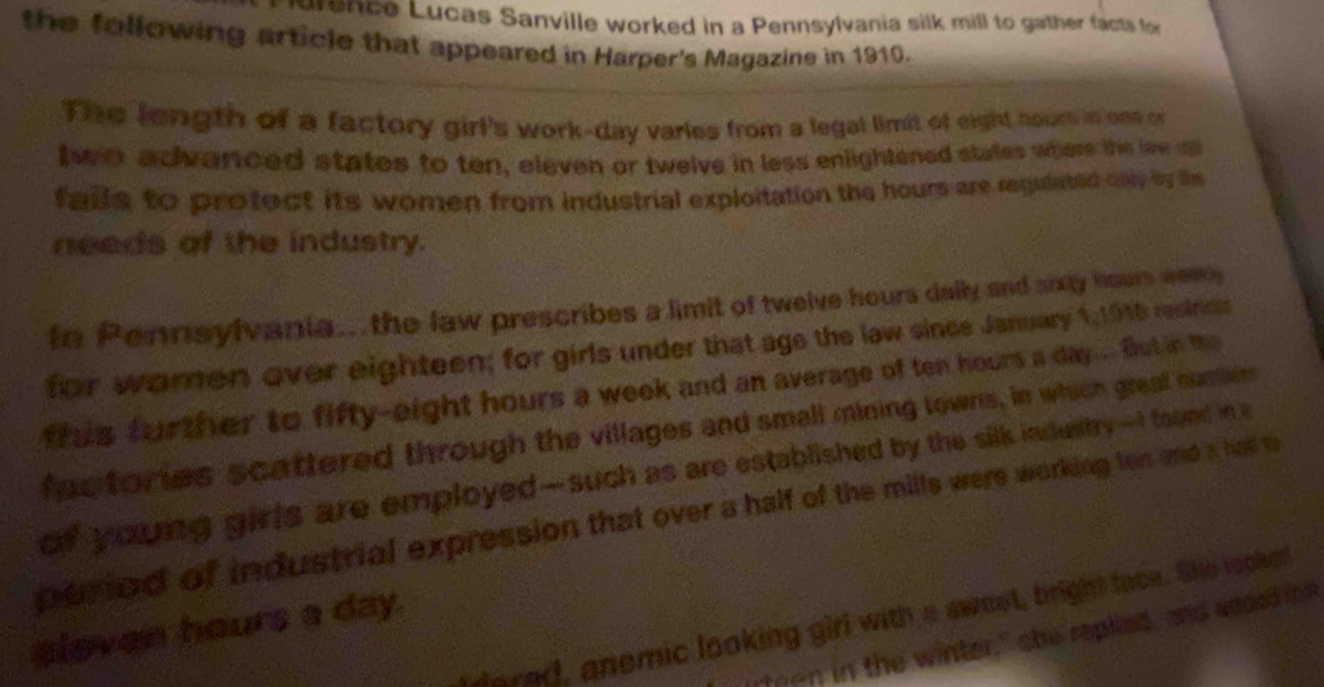 urence Lucas Sanville worked in a Pennsylvania silk mill to gather facts for 
the following article that appeared in Harper's Magazine in 1910. 
The length of a factory girl's work-day varles from a legal limit of eight noure in one on 
two advarced states to ten, eleven or twelve in less enlightened states where the lew 
falls to protect its women from industrial exploitation the hours are regulated only by t 
needs of the industry. 
In Pennsylvania... the law prescribes a limit of twelve hours dally and sixty hours weay 
for women over eighteen; for girls under that age the law since January 1,1915 restrics 
frus further to fifty-eight hours a week and an average of ten hours a day... But in the 
foc tories scattered through the villages and small mining towns, in which great numbim 
of young girls are employed—such as are established by the silk indestry —I found in a 
peried of industrial expression that over a half of the mills were working ton and a hal m 
lared, anemic looking girl with a awnst, bright tace. She tookn
eleven hours a day. 
teen in the winter," she replied, and apoed i