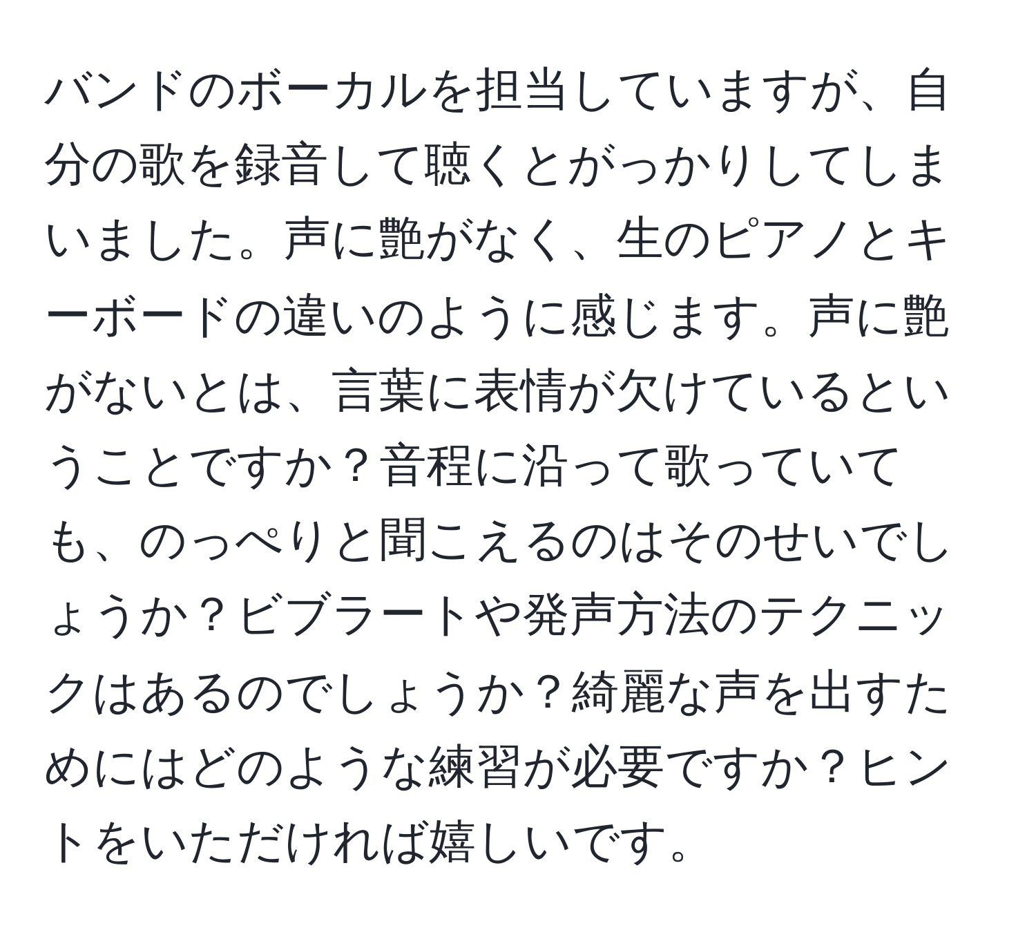 バンドのボーカルを担当していますが、自分の歌を録音して聴くとがっかりしてしまいました。声に艶がなく、生のピアノとキーボードの違いのように感じます。声に艶がないとは、言葉に表情が欠けているということですか？音程に沿って歌っていても、のっぺりと聞こえるのはそのせいでしょうか？ビブラートや発声方法のテクニックはあるのでしょうか？綺麗な声を出すためにはどのような練習が必要ですか？ヒントをいただければ嬉しいです。