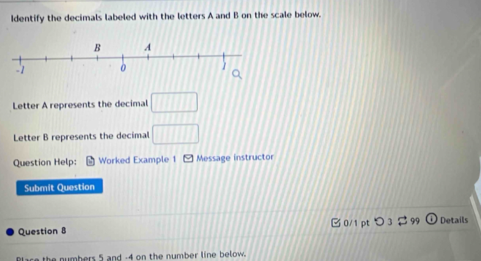 Identify the decimals labeled with the letters A and B on the scale below. 
Letter A represents the decimal □ 
Letter B represents the decimal □ 
Question Help: Worked Example 1 Message instructor 
Submit Question 
C 0/1 pt O_3leftharpoons _99 Details 
Question 8 
Blace the numbers 5 and -4 on the number line below.